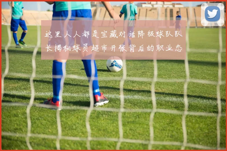 这里人人都是宝藏对话降级球队队长揭秘球员超市开张背后的职业态度与价值