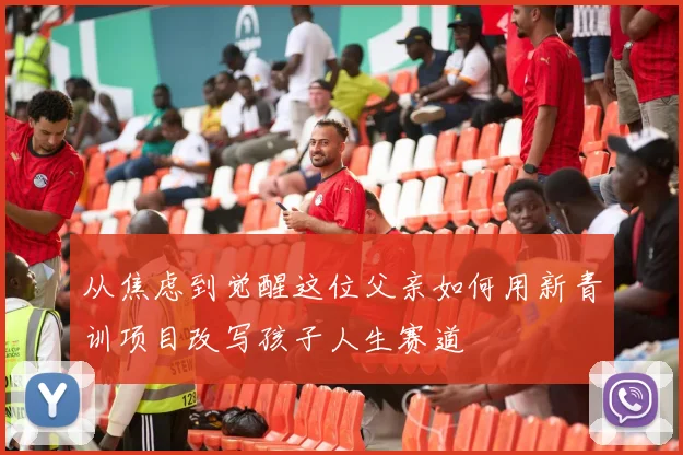 从焦虑到觉醒这位父亲如何用新青训项目改写孩子人生赛道